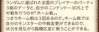 ランダムに選ばれた全国のプレイヤーのパーティ３組のデータと、自分のニンテンドー3DS上で対戦を行うのが「ホーム戦」。つまりホーム戦は３回あるのだ。ホーム戦では自分のモンスターの作戦変更ができるので、状況を見ながら臨機応変に戦うことができる。