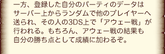 一方、登録した自分のパーティのデータはサーバー上からランダムで他のプレイヤーへ送られ、その人の3DS上で「アウェー戦」が行われる。もちろん、アウェー戦の結果も自分の勝ち点として成績に加わるぞ。