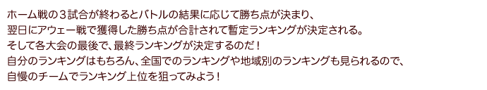 ホーム戦の３試合が終わるとバトルの結果に応じて勝ち点が決まり、翌日にアウェー戦で獲得した勝ち点が合計されて暫定ランキングが決定される。そして各大会の最後で、最終ランキングが決定するのだ！自分のランキングはもちろん、全国でのランキングや地域別のランキングも見られるので、自慢のチームでランキング上位を狙ってみよう！