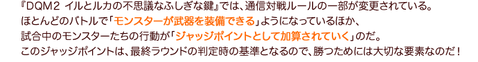 『DQM２ イルとルカの不思議なふしぎな鍵』では、通信対戦ルールの一部が変更されている。ほとんどのバトルで「モンスターが武器を装備できる」ようになっているほか、試合中のモンスターたちの行動が「ジャッジポイントとして加算されていく」のだ。このジャッジポイントは、最終ラウンドの判定時の基準となるので、勝つためには大切な要素なのだ！