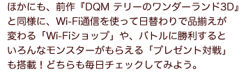 ほかにも、前作『DQM テリーのワンダーランド3D』と同様に、Wi-Fi通信を使って日替わりで品揃えが変わる「Wi-Fiショップ」や、バトルに勝利するといろんなモンスターがもらえる「プレゼント対戦」も搭載！どちらも毎日チェックしてみよう。