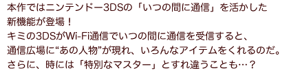 本作ではニンテンドー3DSの「いつの間に通信」を活かした新機能が登場！キミの3DSがWi-Fi通信でいつの間に通信を受信すると、通信広場に“あの人物”が現れ、いろんなアイテムをくれるのだ。さらに、時には「特別なマスター」とすれ違うことも…？