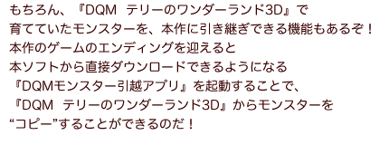 もちろん、『DQM  テリーのワンダーランド3D』で育てていたモンスターを、本作に引き継ぎできる機能もあるぞ！本作のゲームのエンディングを迎えると本ソフトから直接ダウンロードできるようになる『DQMモンスター引越アプリ』を起動することで、『DQM テリーのワンダーランド3D』からモンスターを“コピー”することができるのだ！