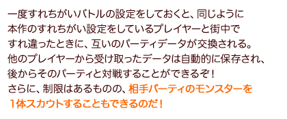 一度すれちがいバトルの設定をしておくと、同じように本作のすれちがい設定をしているプレイヤーと街中ですれ違ったときに、互いのパーティデータが交換される。他のプレイヤーから受け取ったデータは自動的に保存され、後からそのパーティと対戦することができるぞ！さらに、制限はあるものの、相手パーティのモンスターを１体スカウトすることもできるのだ！