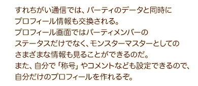 すれちがい通信では、パーティのデータと同時にプロフィール情報も交換される。プロフィール画面ではパーティメンバーのステータスだけでなく、モンスターマスターとしてのさまざまな情報も見ることができるのだ。また、自分で「称号」やコメントなども設定できるので、自分だけのプロフィールを作れるぞ。