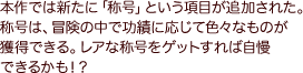 本作では新たに「称号」という項目が追加された。称号は、冒険の中で功績に応じて色々なものが獲得できる。レアな称号をゲットすれば自慢できるかも！？