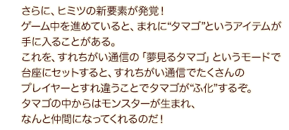 さらに、ヒミツの新要素が発覚！ゲーム中を進めていると、まれに“タマゴ”というアイテムが手に入ることがある。これを、すれちがい通信の「夢見るタマゴ」というモードで台座にセットすると、すれちがい通信でたくさんのプレイヤーとすれ違うことでタマゴが“ふ化”するぞ。タマゴの中からはモンスターが生まれ、なんと仲間になってくれるのだ！