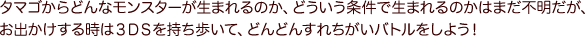 タマゴからどんなモンスターが生まれるのか、どういう条件で生まれるのかはまだ不明だが、お出かけする時は３ＤＳを持ち歩いて、どんどんすれちがいバトルをしよう！