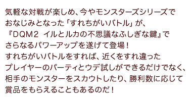 気軽な対戦が楽しめ、今やモンスターズシリーズでおなじみとなった「すれちがいバトル」が、『DQM２ イルとルカの不思議なふしぎな鍵』でさらなるパワーアップを遂げて登場！すれちがいバトルをすれば、近くをすれ違ったプレイヤーのパーティとウデ試しができるだけでなく、相手のモンスターをスカウトしたり、勝利数に応じて賞品をもらえることもあるのだ！