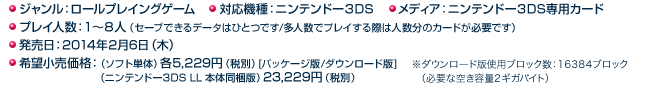 ◯ジャンル：ロールプレイングゲーム ◯対応機種：ニンテンドー３DS ◯メディア：ニンテンドー３DS専用カード ◯プレイ人数：１～８人（セーブできるデータはひとつです/多人数でプレイする際は人数分のカードが必要です） ◯発売日：2014年2月6日（木） ◯希望小売価格：希望小売価格：（ソフト単体）各5,229円（税別）[パッケージ版/ダウンロード版]（ニンテンドー3DS LL 本体同梱版）23,229円（税別）>※ダウンロード版使用ブロック数：16384ブロック（必要な空き容量2ギガバイト）