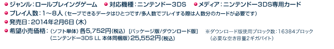 ◯ジャンル：ロールプレイングゲーム ◯対応機種：ニンテンドー３DS ◯メディア：ニンテンドー３DS専用カード ◯プレイ人数：１～８人（セーブできるデータはひとつです/多人数でプレイする際は人数分のカードが必要です） ◯発売日：2014年2月6日（木） ◯希望小売価格：希望小売価格：（ソフト単体）各5,752円(税込)[パッケージ版/ダウンロード版]（ニンテンドー3DS LL 本体同梱版）25,552円(税込)>※ダウンロード版使用ブロック数：16384ブロック（必要な空き容量2ギガバイト）