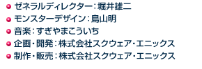 ◯ゼネラルディレクター：堀井雄二 ◯モンスターデザイン：鳥山明 ◯音楽：すぎやまこういち ◯企画・開発：株式会社スクウェア・エニックス ◯制作・販売：株式会社スクウェア・エニックス