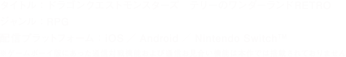 タイトル：ドラゴンクエストモンスターズ テリーのワンダーランドRETRO　ジャンル：RPG　対応機種：Nintendo Switch™　※ゲームボーイ版にあった通信対戦機能および通信お見合い機能は本作では搭載されておりません