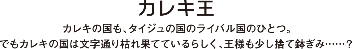 カレキの国も、タイジュの国のライバル国のひとつ。でもカレキの国は文字通り枯れ果てているらしく、王様も少し捨て鉢ぎみ……？