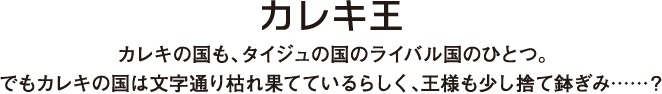 カレキの国も、タイジュの国のライバル国のひとつ。でもカレキの国は文字通り枯れ果てているらしく、王様も少し捨て鉢ぎみ……？