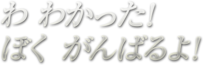 わ わかった!ぼく がんばるよ！