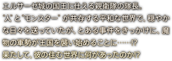 エルサーゼ城の国王に仕える親衛隊の隊長。“人”と“モンスター”が共存する平和な世界で、穏やかな日々を送っていたが、とある事件をきっかけに、魔物の軍勢が王国を襲い始めることに……!? 果たして、彼の住む世界に何があったのか!?