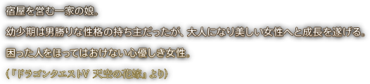 宿屋を営む一家の娘。幼少期は男勝りな性格の持ち主だったが、大人になり美しい女性へと成長を遂げる。困った人をほってはおけない心優しき女性。（『ドラゴンクエストV 天空の花嫁』より）