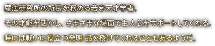 魔法研究所の所長を務める若き天才学者。その才能を活かし、さまざまな場面で主人公を サポートしてくれる。時には戦いに役立つ発明 品を授けてくれることもあるようだ。