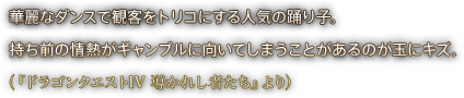 華麗なダンスで観客をトリコにする人気の踊り子。持ち前の情熱がギャンブルに向いてしまうことがあるのが玉にキズ。（『ドラゴンクエストIV 導かれし者たち』より）