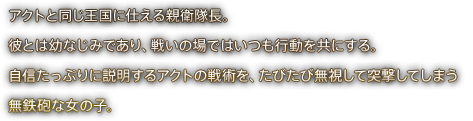 アクトと同じ王国に仕える親衛隊長。彼とは幼なじみであり、戦いの場ではいつも行動を共にする。自信たっぷりに説明するアクトの戦術を、たびたび無視して突撃してしまう無鉄砲な女の子。