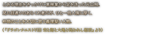 とある理由をきっかけに裏稼業から足を洗った元山賊。見た目通りのあらくれ者だが、ひと一倍人情に厚く、仲間のことを大切に思う義理堅い人物。（『ドラゴンクエストVIII 空と海と大地と呪われし姫君』より）