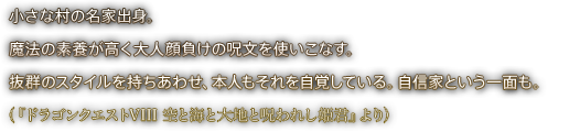 小さな村の名家出身。魔法の素養が高く大人顔負けの呪文を使いこなす。抜群のスタイルを持ちあわせ、本人もそれを自覚している。自信家という一面も。（『ドラゴンクエストVIII 空と海と大地と呪われし姫君』より）