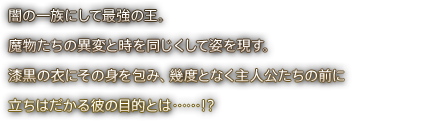 闇の一族にして最強の王。魔物たちの異変と時を同じくして姿を現す。漆黒の衣にその身を包み、幾度となく主人公たちの前に立ちはだかる彼の目的とは……！？