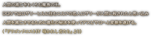 人間の滅亡をもくろむ魔族の王。DQⅣではロザリーヒルに住むエルフの恋人ロザリーが人間に殺されたと思い込み人間を滅亡させるために進化の秘法を使ってデスピサロへと変貌を遂げる。（『ドラゴンクエストIV 導かれし者たち』より）