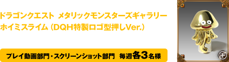 第1週から第4週募集テーマの優秀作品の方には、ドラゴンクエスト メタリックモンスターズギャラリーホイミスライム（DQH特製ロゴ型押しVer.）をプレゼント！　プレイ動画部門・スクリーンショット部門  毎週各3名様