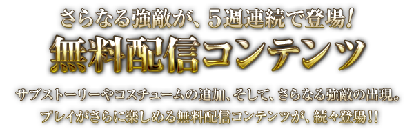 さらなる強敵が、５週連続で登場！　無料配信コンテンツ　サブストーリーやコスチュームの追加、そして、さらなる強敵の出現。プレイがさらに楽しめる無料配信コンテンツが、続々登場！！