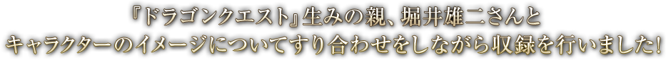 『ドラゴンクエスト』生みの親、堀井雄二さんと キャラクターのイメージについてすり合わせをしながら収録を行いました!