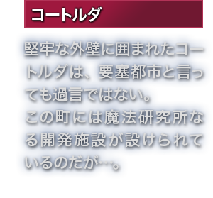 コートルダ 堅牢な外壁に囲まれたコートルダは、要塞都市と言っても過言ではない。この町には魔法研究所なる開発施設が設けられているのだが…。