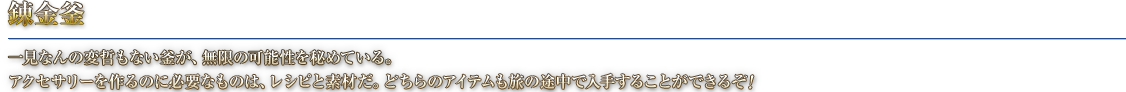 錬金釜 一見なんの変哲もない釜が、無限の可能性を秘めている。アクセサリーを作るのに必要なものは、レシピと素材だ。どちらのアイテムも旅の途中で入手することができるぞ！