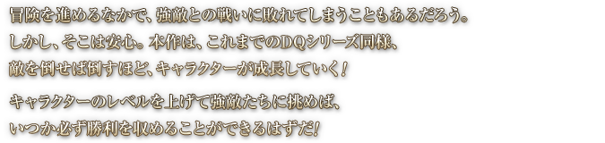 冒険を進めるなかで、強敵との戦いに敗れてしまうこともあるだろう。しかし、そこは安心。本作は、これまでのDQシリーズ同様、敵を倒せば倒すほど、キャラクターが成長していく！キャラクターのレベルを上げて強敵たちに挑めば、いつか必ず勝利を収めることができるはずだ！