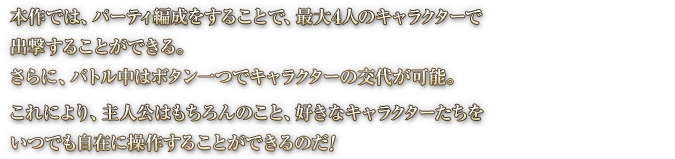 本作では、パーティ編成をすることで、最大4人のキャラクターで出撃することができる。さらに、バトル中はボタン一つでキャラクターの交代が可能。これにより、主人公はもちろんのこと、好きなキャラクターたちをいつでも自在に操作することができるのだ！