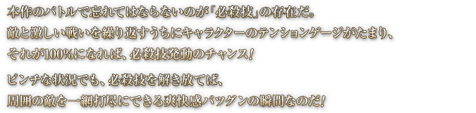 本作のバトルで忘れてはならないのが「必殺技」の存在だ。敵と激しい戦いを繰り返すうちにキャラクターのテンションゲージがたまり、それが100%になれば、必殺技発動のチャンス！ ピンチな状況でも、必殺技を解き放てば、周囲の敵を一網打尽にできる爽快感バツグンの瞬間なのだ！