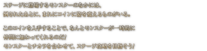 ステージに登場するモンスターのなかには、 倒されたあとに、まれにコインに姿を変えるものがいる。このコインを入手することで、なんとモンスターが一時的に仲間に加わってくれるのだ！モンスターとチカラを合わせて、ステージ攻略を目指そう！