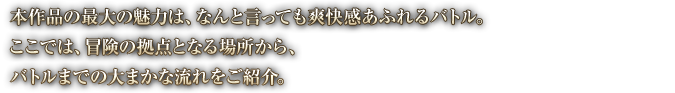 本作品の最大の魅力は、なんと言っても爽快感あふれるバトル。ここでは、冒険の拠点となる場所から、バトルまでの大まかな流れをご紹介。