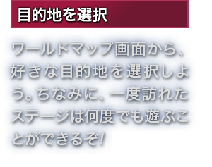 目的地を選択 ワールドマップ画面から、好きな目的地を選択しよう。ちなみに、一度訪れたステージは何度でも遊ぶことができるぞ!