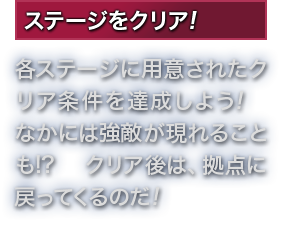 ステージをクリア! 各ステージに用意されたクリア条件を達成しよう!　なかには強敵が現れることも!? クリア後は、拠点に戻ってくるのだ!