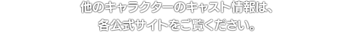 他のキャラクターのキャスト情報は、各公式サイトをご覧ください。