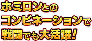 ホミロンとのコンビネーションで戦闘でも大活躍！