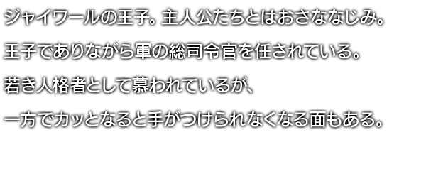 ジャイワールの王子。主人公たちとはおさななじみ。王子でありながら軍の総司令官を任されている。若き人格者として慕われているが、一方でカッとなると手がつけられなくなる面もある。