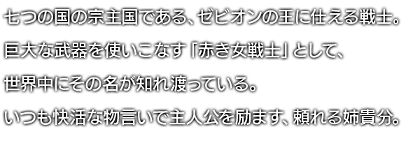 七つの国の宗主国である、ゼビオンの王に仕える戦士。巨大な武器を使いこなす「赤き女戦士」として、世界中にその名が知れ渡っている。いつも快活な物言いで主人公を励ます、頼れる姉貴分。