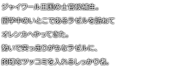 ジャイワール王国の士官候補生。留学中のいとこであるラゼルを訪ねてオレンカへやってきた。勢いで突っ走りがちなラゼルに、的確なツッコミを入れるしっかり者。