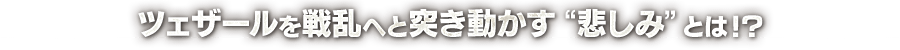 ツェザールを戦乱へと突き動かす“悲しみ”とは！？