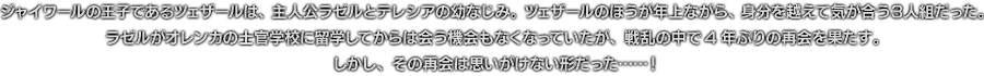 ジャイワールの王子であるツェザールは、主人公ラゼルとテレシアの幼なじみ。ツェザールのほうが年上ながら、身分を越えて気が合う3人組だった。ラゼルがオレンカの士官学校に留学してからは会う機会もなくなっていたが、戦乱の中で4年ぶりの再会を果たす。しかし、その再会は思いがけない形だった……！