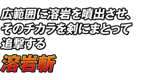 広範囲に溶岩を噴出させ、そのチカラを剣にまとって追撃する「溶岩斬」