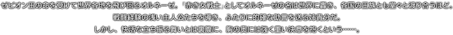 ゼビオン王の命を受けて世界各地を飛び回るオルネーゼ。「赤き女戦士」としてオルネーゼの名は世界に轟き、各国の王族とも堂々と渡り合うほど。戦闘経験の浅い主人公たちを導き、ふたりに的確な助言を送る姉貴分だ。しかし、快活な立ち振る舞いとは裏腹に、胸の奥には強く重い決意を抱くという……。